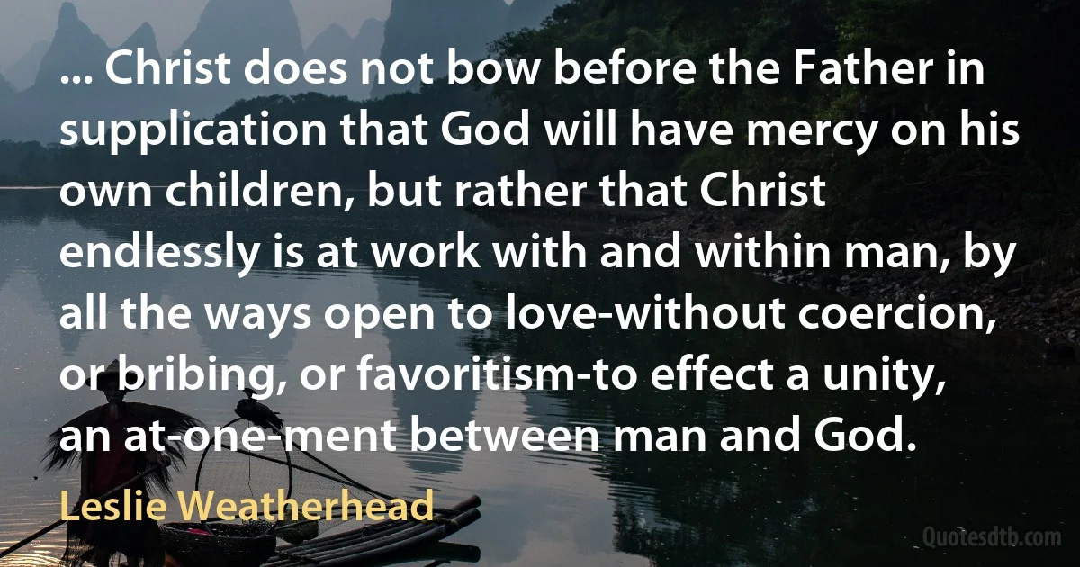 ... Christ does not bow before the Father in supplication that God will have mercy on his own children, but rather that Christ endlessly is at work with and within man, by all the ways open to love-without coercion, or bribing, or favoritism-to effect a unity, an at-one-ment between man and God. (Leslie Weatherhead)