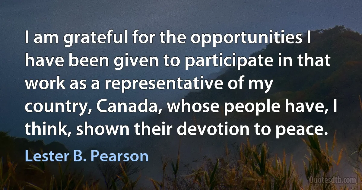 I am grateful for the opportunities I have been given to participate in that work as a representative of my country, Canada, whose people have, I think, shown their devotion to peace. (Lester B. Pearson)