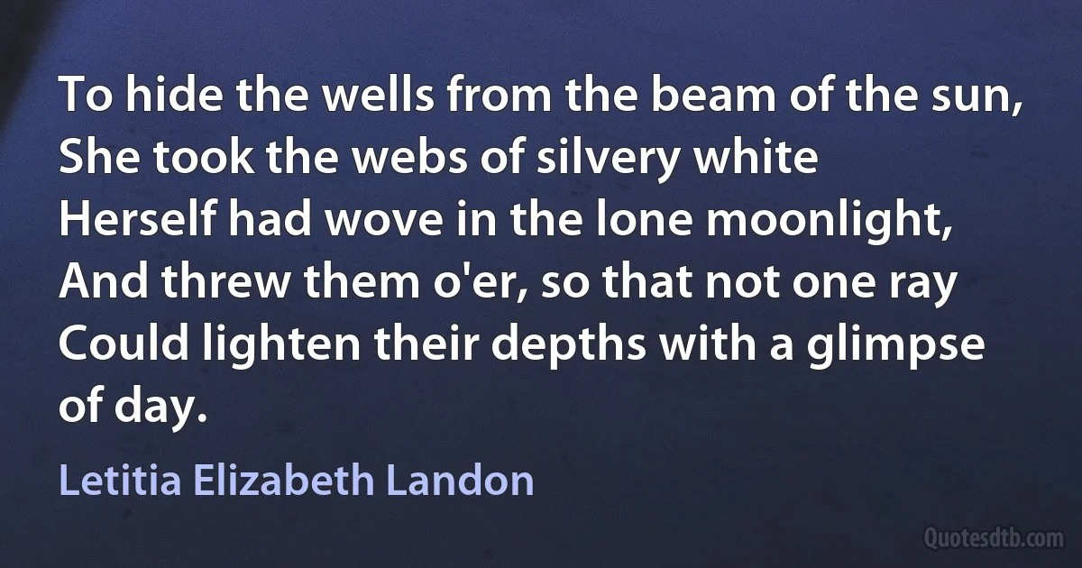 To hide the wells from the beam of the sun,
She took the webs of silvery white
Herself had wove in the lone moonlight,
And threw them o'er, so that not one ray
Could lighten their depths with a glimpse of day. (Letitia Elizabeth Landon)