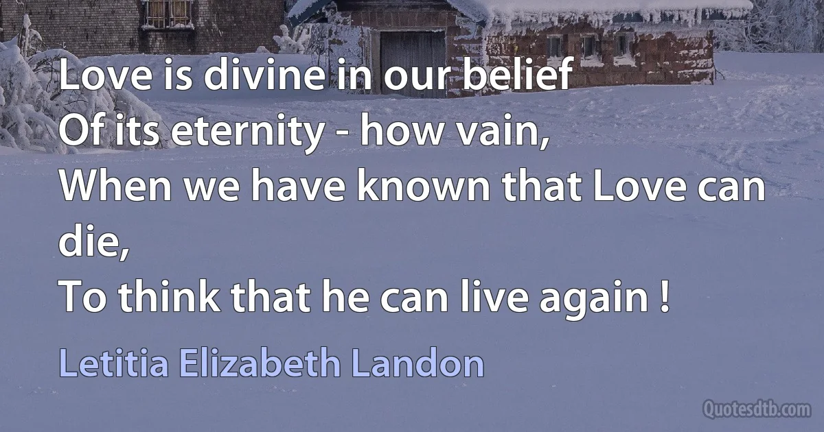 Love is divine in our belief
Of its eternity - how vain,
When we have known that Love can die,
To think that he can live again ! (Letitia Elizabeth Landon)