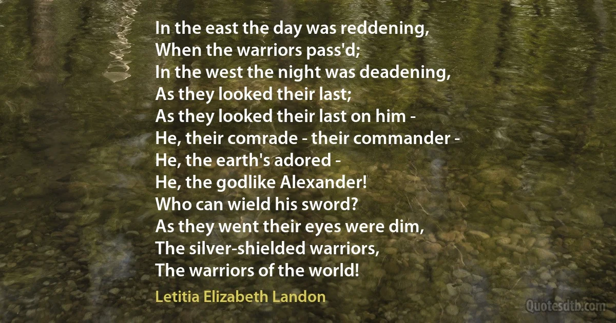 In the east the day was reddening,
When the warriors pass'd;
In the west the night was deadening,
As they looked their last;
As they looked their last on him -
He, their comrade - their commander -
He, the earth's adored -
He, the godlike Alexander!
Who can wield his sword?
As they went their eyes were dim,
The silver-shielded warriors,
The warriors of the world! (Letitia Elizabeth Landon)