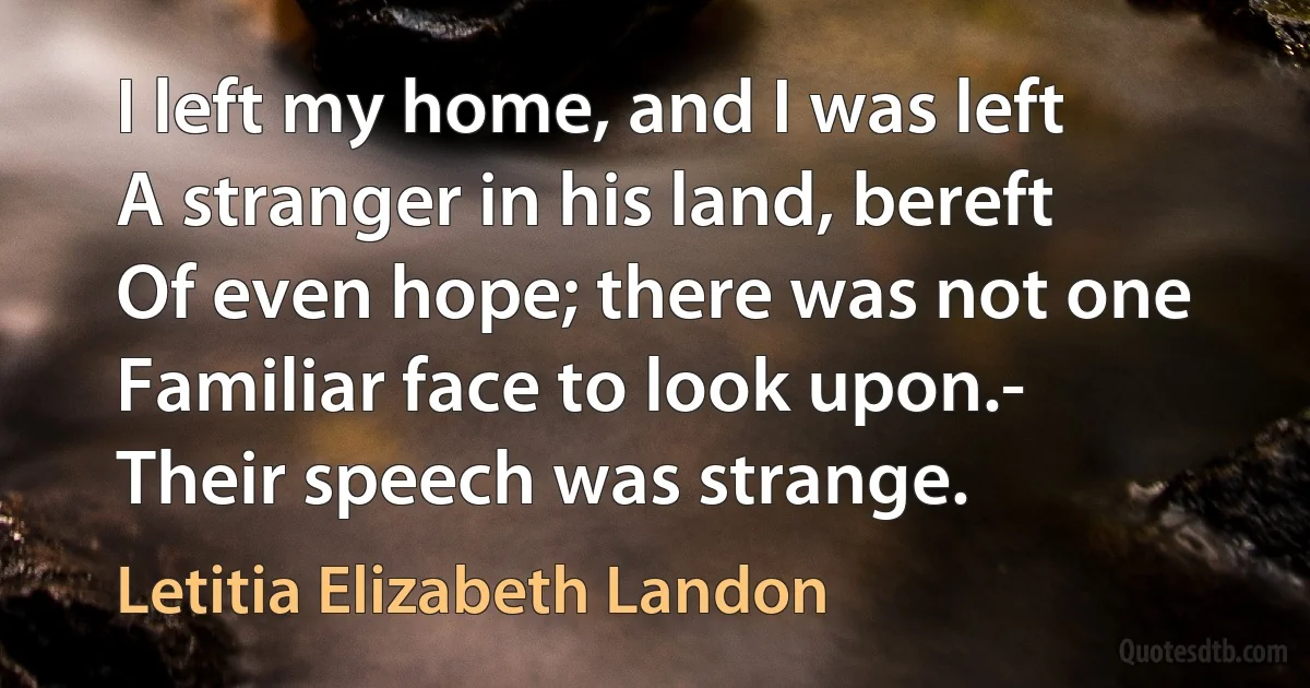 I left my home, and I was left
A stranger in his land, bereft
Of even hope; there was not one
Familiar face to look upon.-
Their speech was strange. (Letitia Elizabeth Landon)