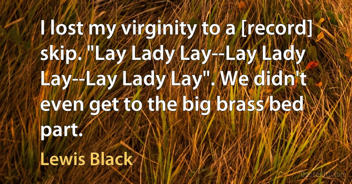 I lost my virginity to a [record] skip. "Lay Lady Lay--Lay Lady Lay--Lay Lady Lay". We didn't even get to the big brass bed part. (Lewis Black)