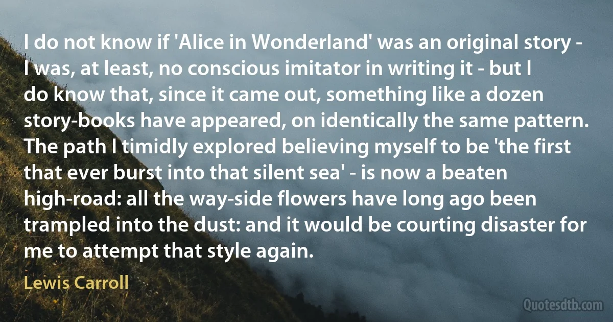 I do not know if 'Alice in Wonderland' was an original story - I was, at least, no conscious imitator in writing it - but I do know that, since it came out, something like a dozen story-books have appeared, on identically the same pattern. The path I timidly explored believing myself to be 'the first that ever burst into that silent sea' - is now a beaten high-road: all the way-side flowers have long ago been trampled into the dust: and it would be courting disaster for me to attempt that style again. (Lewis Carroll)