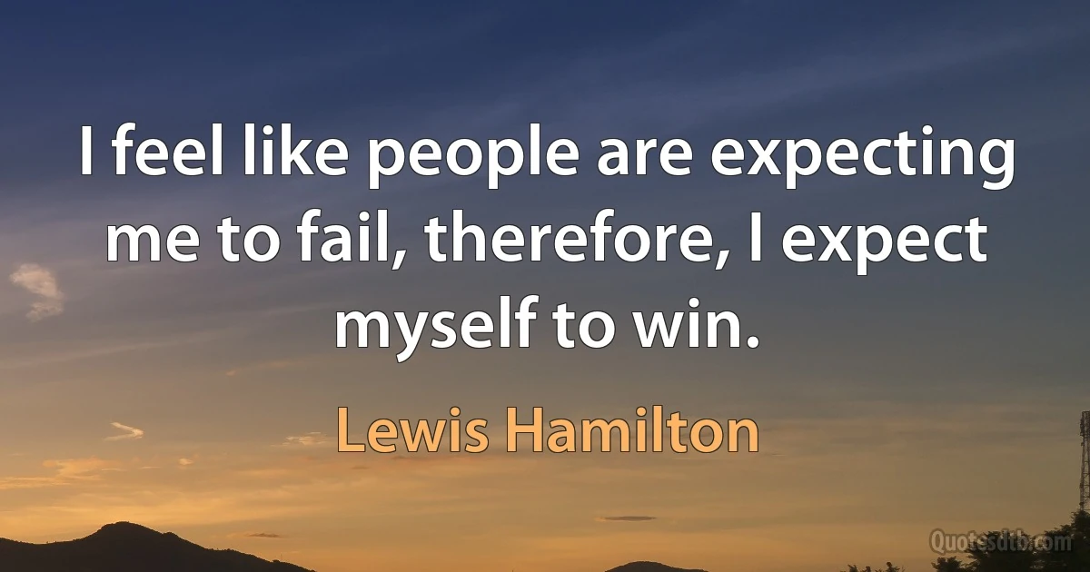 I feel like people are expecting me to fail, therefore, I expect myself to win. (Lewis Hamilton)