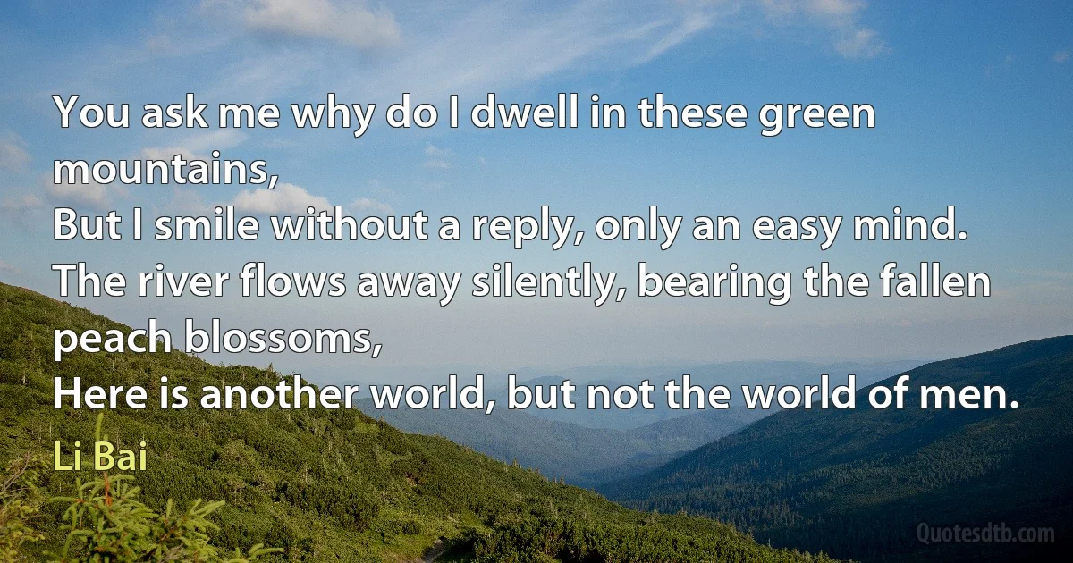 You ask me why do I dwell in these green mountains,
But I smile without a reply, only an easy mind.
The river flows away silently, bearing the fallen peach blossoms,
Here is another world, but not the world of men. (Li Bai)