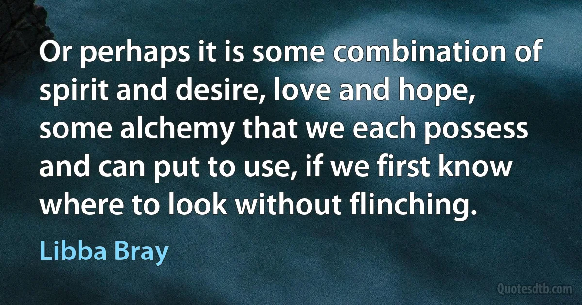 Or perhaps it is some combination of spirit and desire, love and hope, some alchemy that we each possess and can put to use, if we first know where to look without flinching. (Libba Bray)