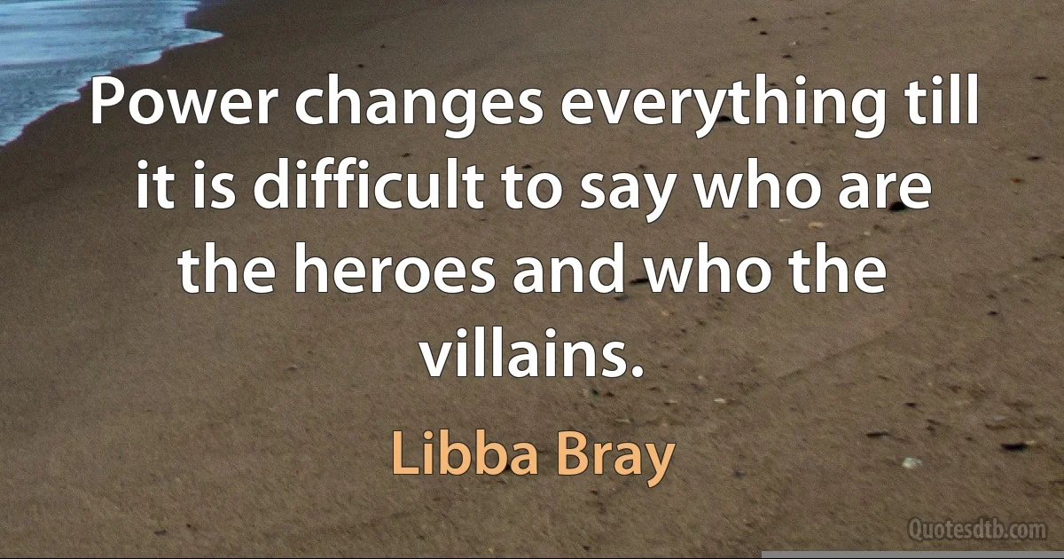 Power changes everything till it is difficult to say who are the heroes and who the villains. (Libba Bray)