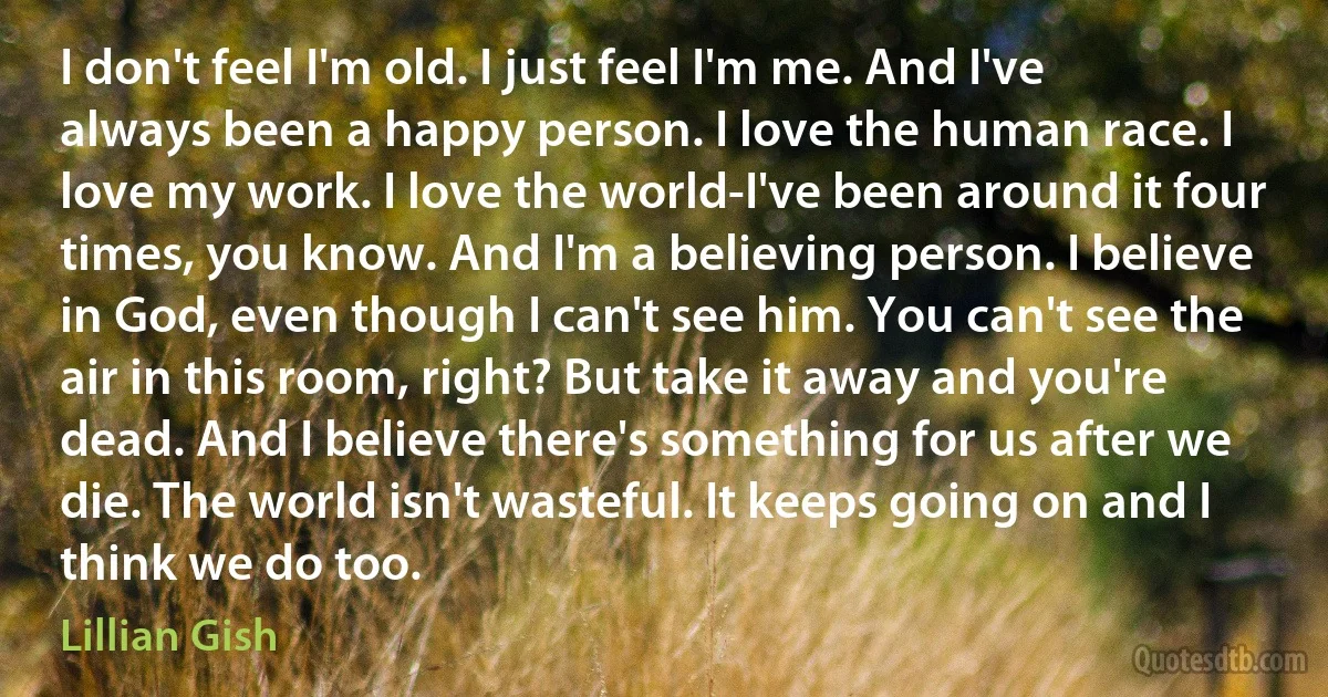 I don't feel I'm old. I just feel I'm me. And I've always been a happy person. I love the human race. I love my work. I love the world-I've been around it four times, you know. And I'm a believing person. I believe in God, even though I can't see him. You can't see the air in this room, right? But take it away and you're dead. And I believe there's something for us after we die. The world isn't wasteful. It keeps going on and I think we do too. (Lillian Gish)