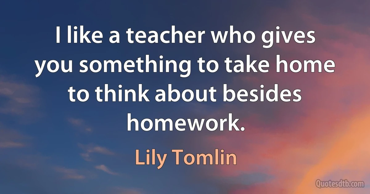 I like a teacher who gives you something to take home to think about besides homework. (Lily Tomlin)