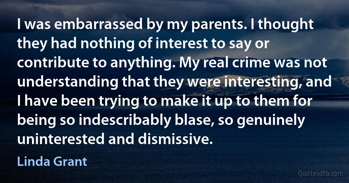 I was embarrassed by my parents. I thought they had nothing of interest to say or contribute to anything. My real crime was not understanding that they were interesting, and I have been trying to make it up to them for being so indescribably blase, so genuinely uninterested and dismissive. (Linda Grant)