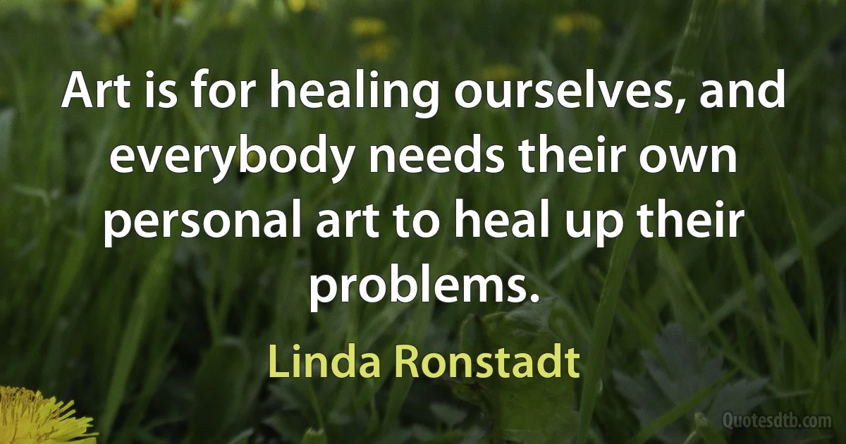 Art is for healing ourselves, and everybody needs their own personal art to heal up their problems. (Linda Ronstadt)