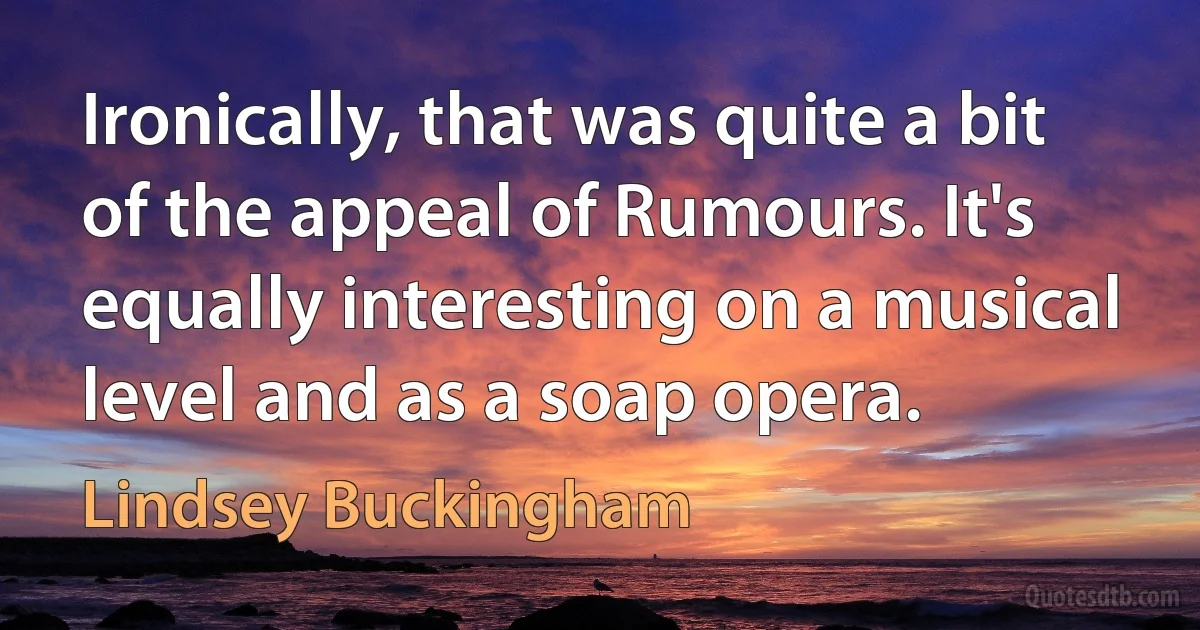 Ironically, that was quite a bit of the appeal of Rumours. It's equally interesting on a musical level and as a soap opera. (Lindsey Buckingham)