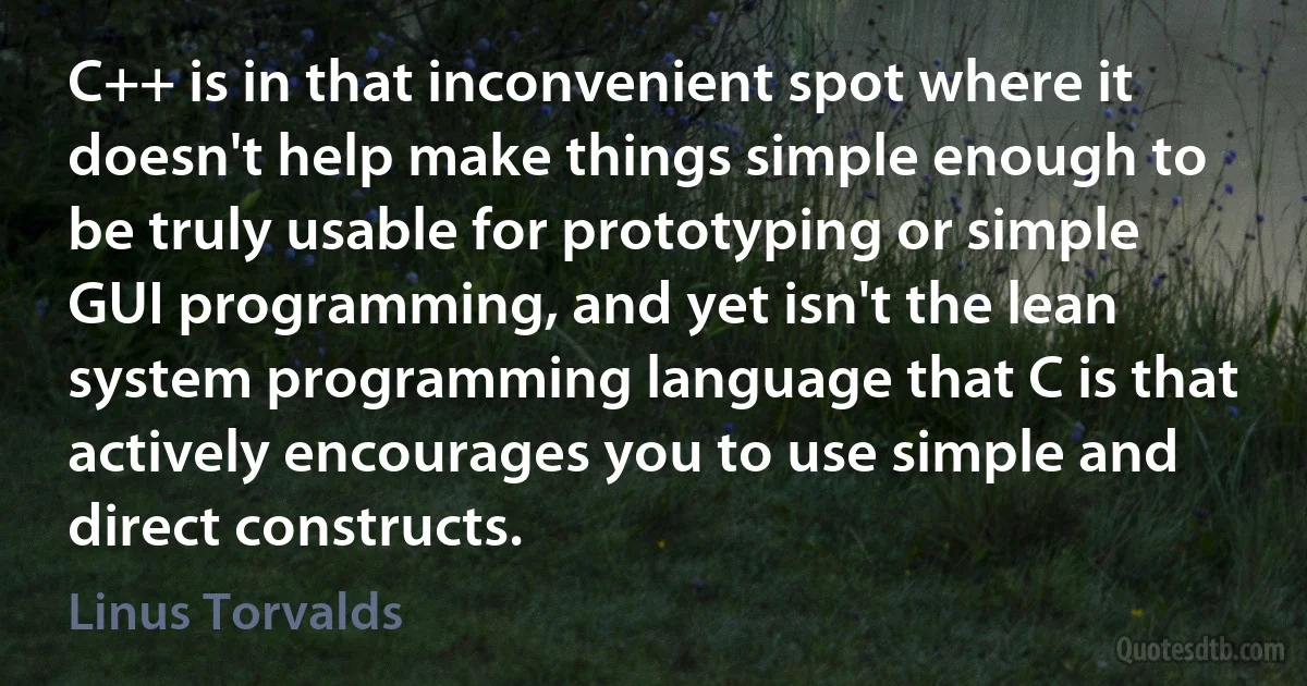 C++ is in that inconvenient spot where it doesn't help make things simple enough to be truly usable for prototyping or simple GUI programming, and yet isn't the lean system programming language that C is that actively encourages you to use simple and direct constructs. (Linus Torvalds)