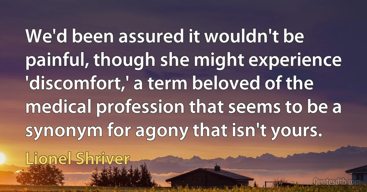 We'd been assured it wouldn't be painful, though she might experience 'discomfort,' a term beloved of the medical profession that seems to be a synonym for agony that isn't yours. (Lionel Shriver)