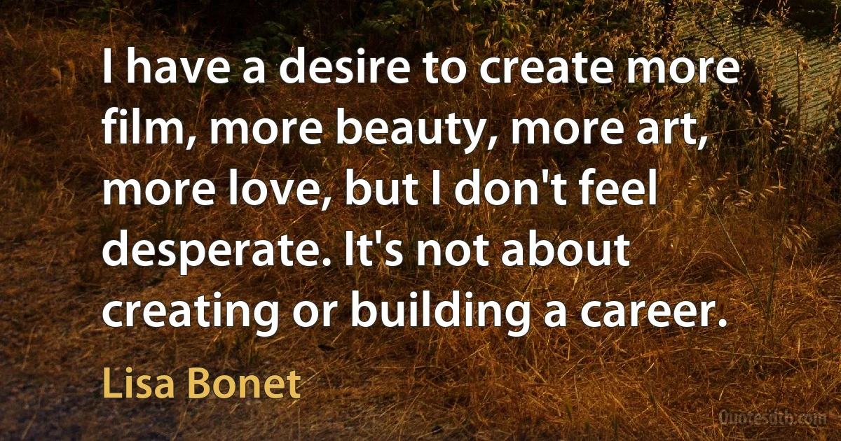 I have a desire to create more film, more beauty, more art, more love, but I don't feel desperate. It's not about creating or building a career. (Lisa Bonet)