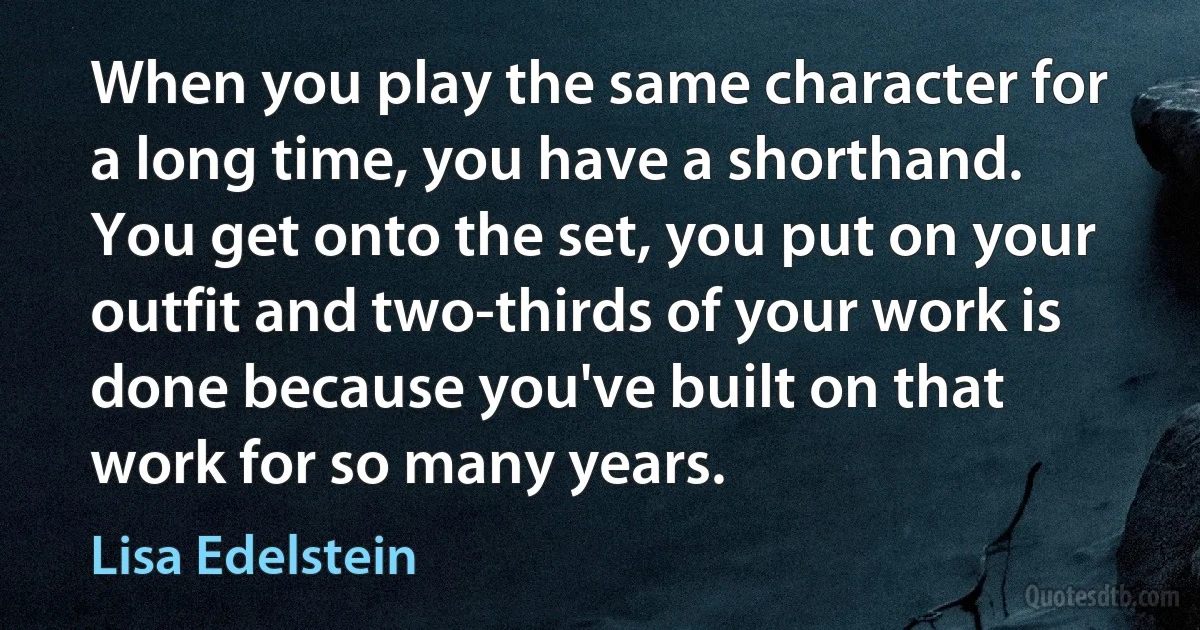 When you play the same character for a long time, you have a shorthand. You get onto the set, you put on your outfit and two-thirds of your work is done because you've built on that work for so many years. (Lisa Edelstein)