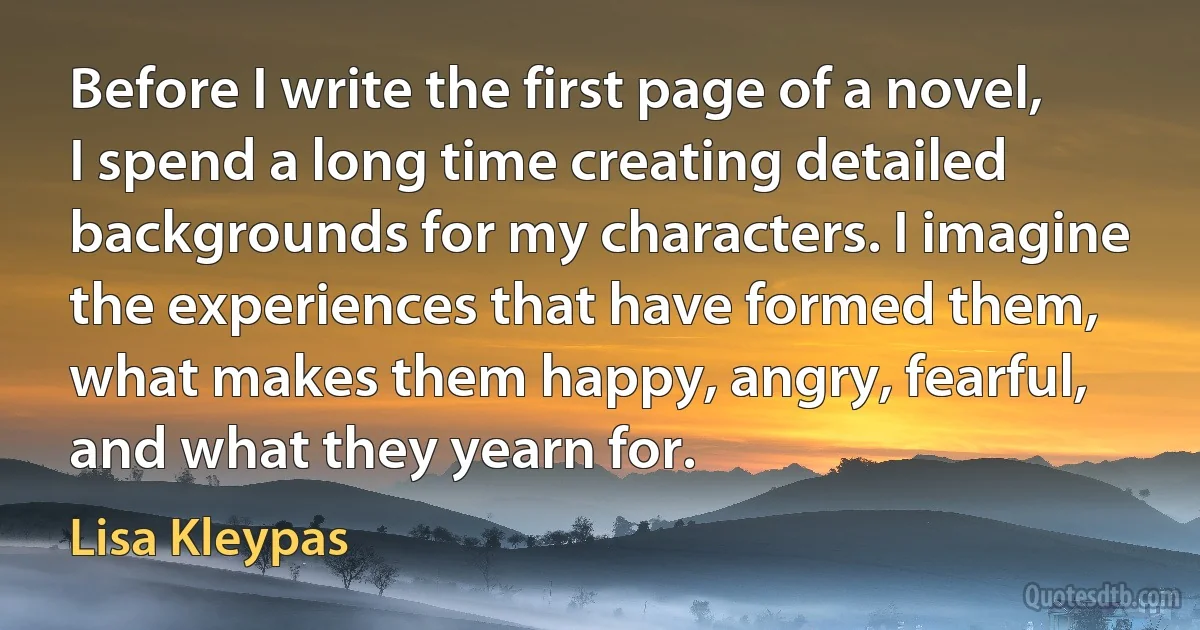 Before I write the first page of a novel, I spend a long time creating detailed backgrounds for my characters. I imagine the experiences that have formed them, what makes them happy, angry, fearful, and what they yearn for. (Lisa Kleypas)