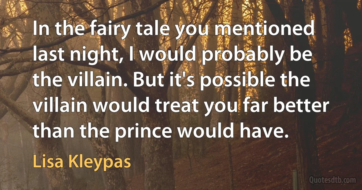 In the fairy tale you mentioned last night, I would probably be the villain. But it's possible the villain would treat you far better than the prince would have. (Lisa Kleypas)