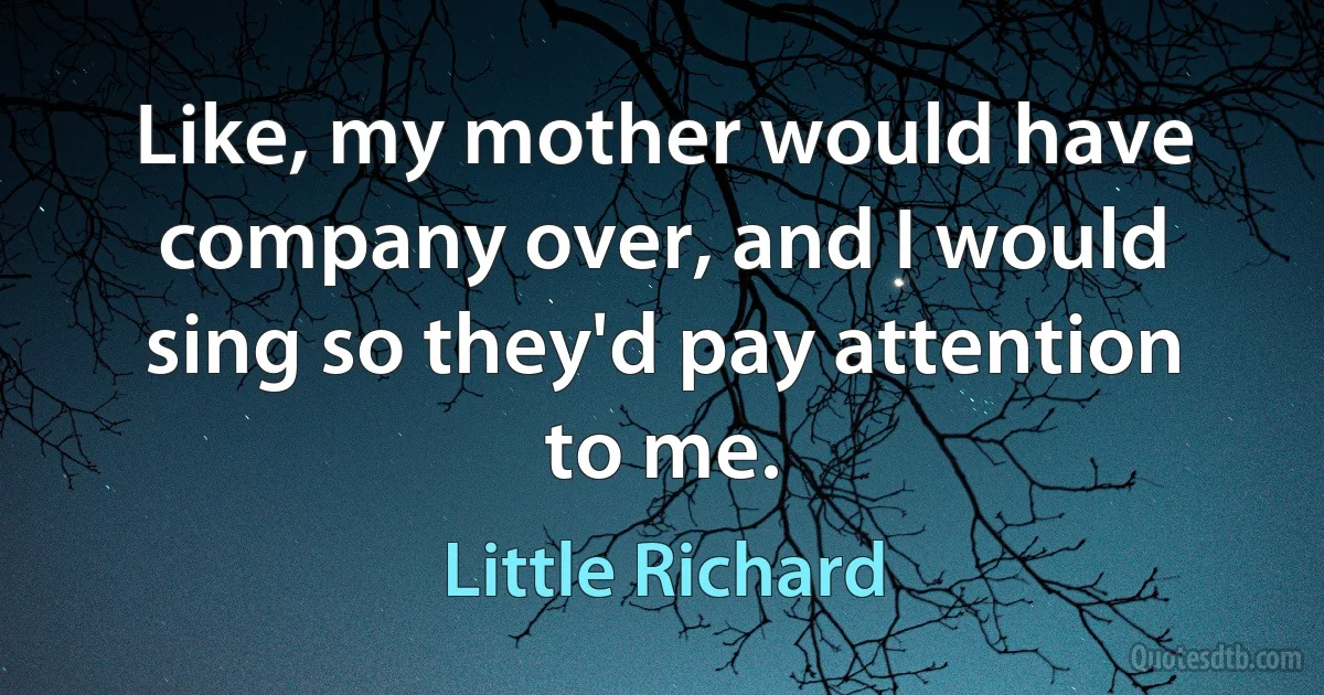 Like, my mother would have company over, and I would sing so they'd pay attention to me. (Little Richard)