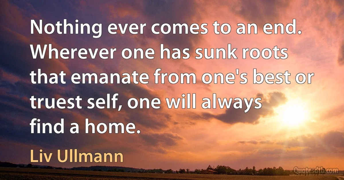 Nothing ever comes to an end. Wherever one has sunk roots that emanate from one's best or truest self, one will always find a home. (Liv Ullmann)