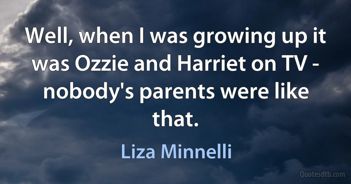 Well, when I was growing up it was Ozzie and Harriet on TV - nobody's parents were like that. (Liza Minnelli)