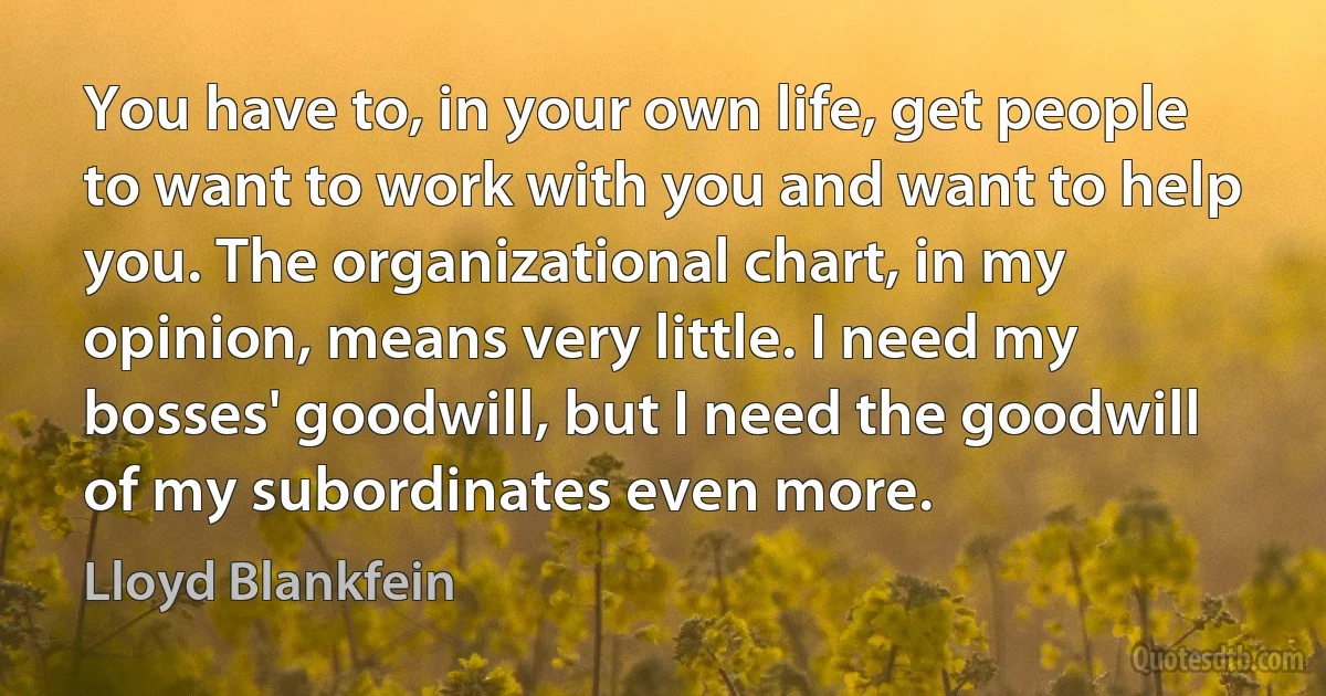 You have to, in your own life, get people to want to work with you and want to help you. The organizational chart, in my opinion, means very little. I need my bosses' goodwill, but I need the goodwill of my subordinates even more. (Lloyd Blankfein)