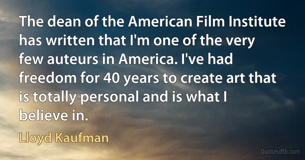 The dean of the American Film Institute has written that I'm one of the very few auteurs in America. I've had freedom for 40 years to create art that is totally personal and is what I believe in. (Lloyd Kaufman)