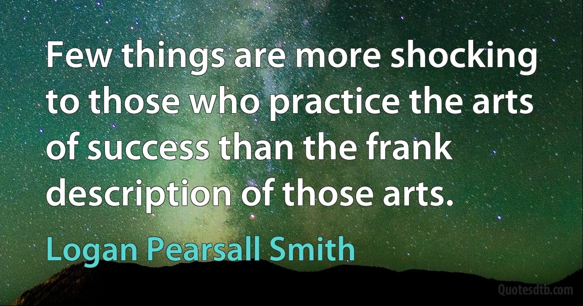 Few things are more shocking to those who practice the arts of success than the frank description of those arts. (Logan Pearsall Smith)