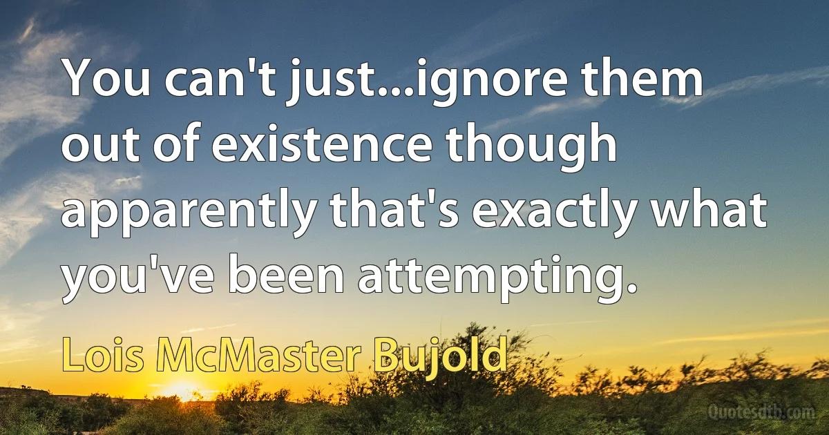 You can't just...ignore them out of existence though apparently that's exactly what you've been attempting. (Lois McMaster Bujold)