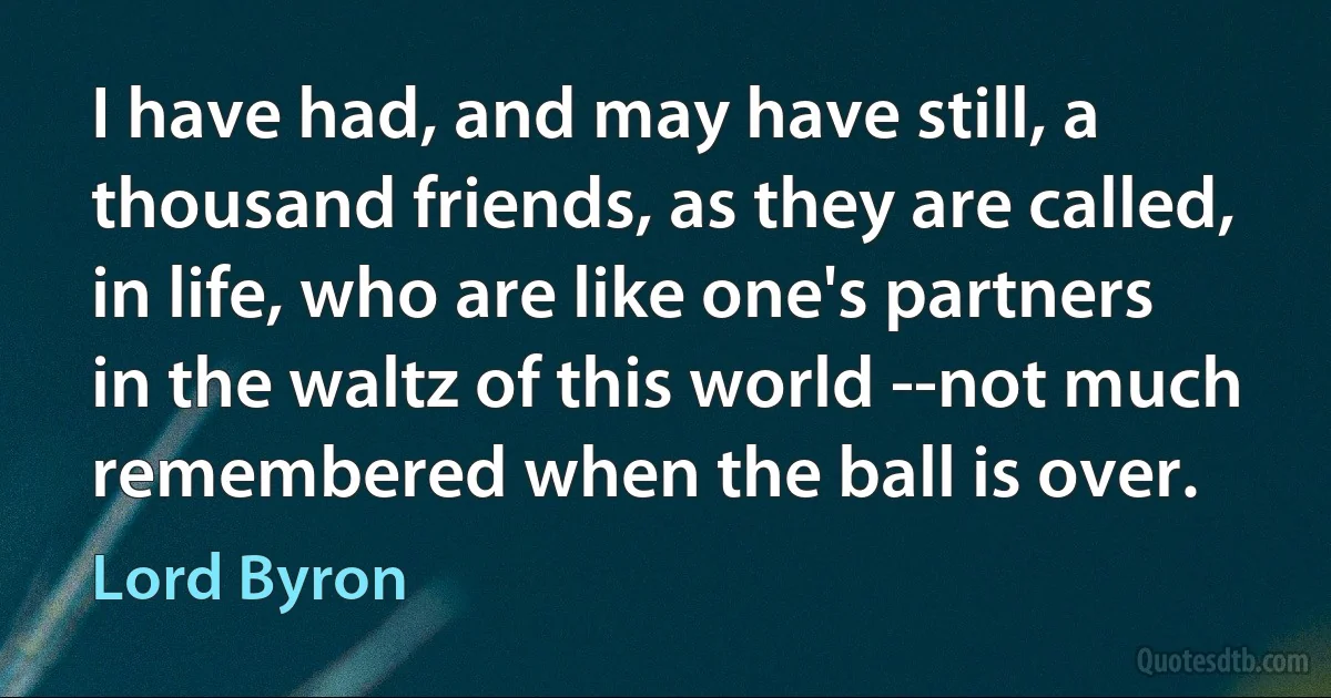 I have had, and may have still, a thousand friends, as they are called, in life, who are like one's partners in the waltz of this world --not much remembered when the ball is over. (Lord Byron)