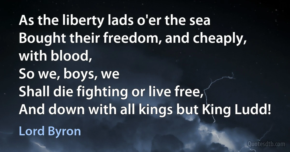 As the liberty lads o'er the sea
Bought their freedom, and cheaply, with blood,
So we, boys, we
Shall die fighting or live free,
And down with all kings but King Ludd! (Lord Byron)