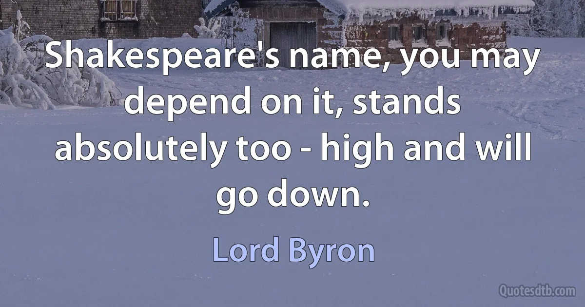 Shakespeare's name, you may depend on it, stands absolutely too - high and will go down. (Lord Byron)