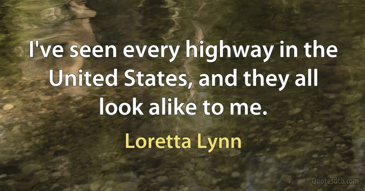 I've seen every highway in the United States, and they all look alike to me. (Loretta Lynn)