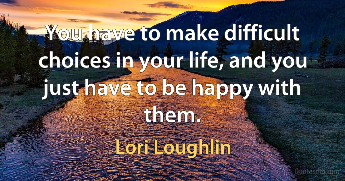 You have to make difficult choices in your life, and you just have to be happy with them. (Lori Loughlin)