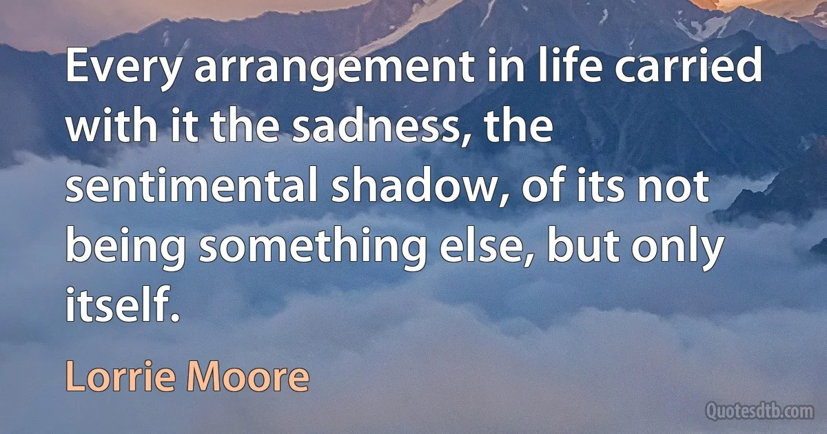 Every arrangement in life carried with it the sadness, the sentimental shadow, of its not being something else, but only itself. (Lorrie Moore)