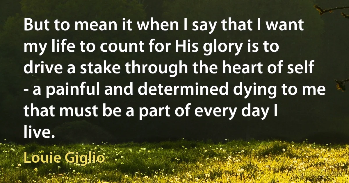 But to mean it when I say that I want my life to count for His glory is to drive a stake through the heart of self - a painful and determined dying to me that must be a part of every day I live. (Louie Giglio)