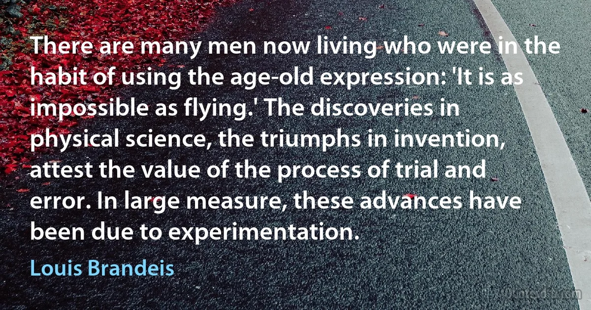 There are many men now living who were in the habit of using the age-old expression: 'It is as impossible as flying.' The discoveries in physical science, the triumphs in invention, attest the value of the process of trial and error. In large measure, these advances have been due to experimentation. (Louis Brandeis)