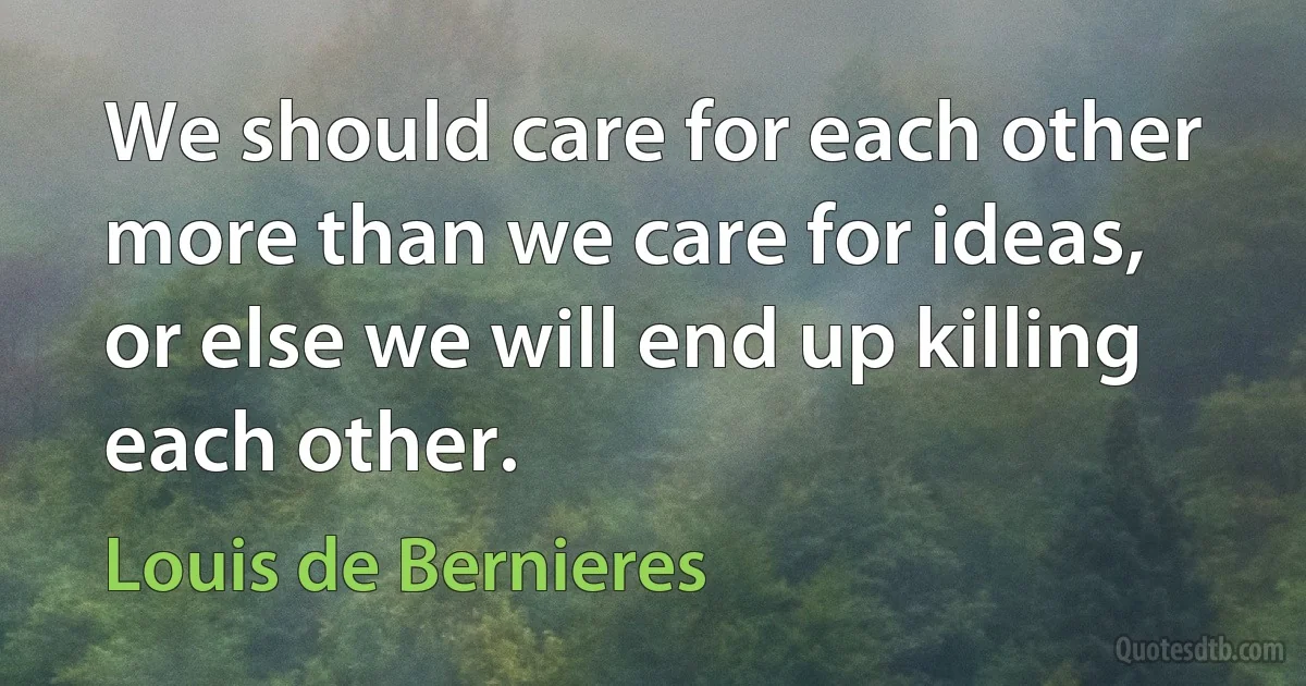 We should care for each other more than we care for ideas, or else we will end up killing each other. (Louis de Bernieres)