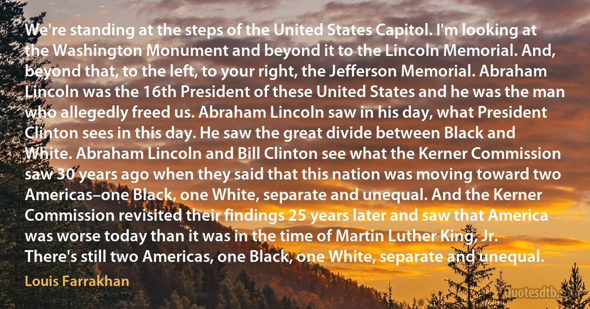 We're standing at the steps of the United States Capitol. I'm looking at the Washington Monument and beyond it to the Lincoln Memorial. And, beyond that, to the left, to your right, the Jefferson Memorial. Abraham Lincoln was the 16th President of these United States and he was the man who allegedly freed us. Abraham Lincoln saw in his day, what President Clinton sees in this day. He saw the great divide between Black and White. Abraham Lincoln and Bill Clinton see what the Kerner Commission saw 30 years ago when they said that this nation was moving toward two Americas–one Black, one White, separate and unequal. And the Kerner Commission revisited their findings 25 years later and saw that America was worse today than it was in the time of Martin Luther King, Jr. There's still two Americas, one Black, one White, separate and unequal. (Louis Farrakhan)