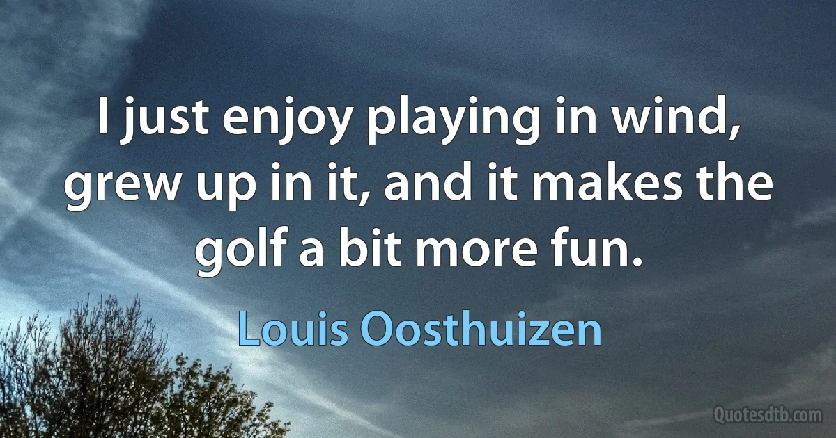 I just enjoy playing in wind, grew up in it, and it makes the golf a bit more fun. (Louis Oosthuizen)