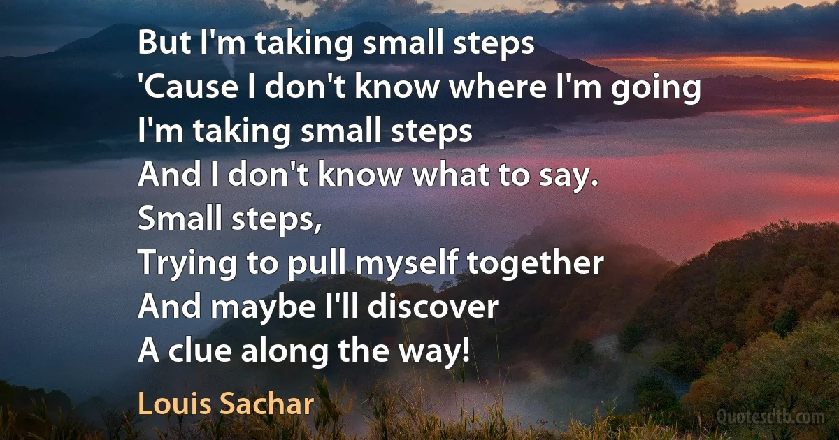 But I'm taking small steps
'Cause I don't know where I'm going
I'm taking small steps
And I don't know what to say.
Small steps,
Trying to pull myself together
And maybe I'll discover
A clue along the way! (Louis Sachar)