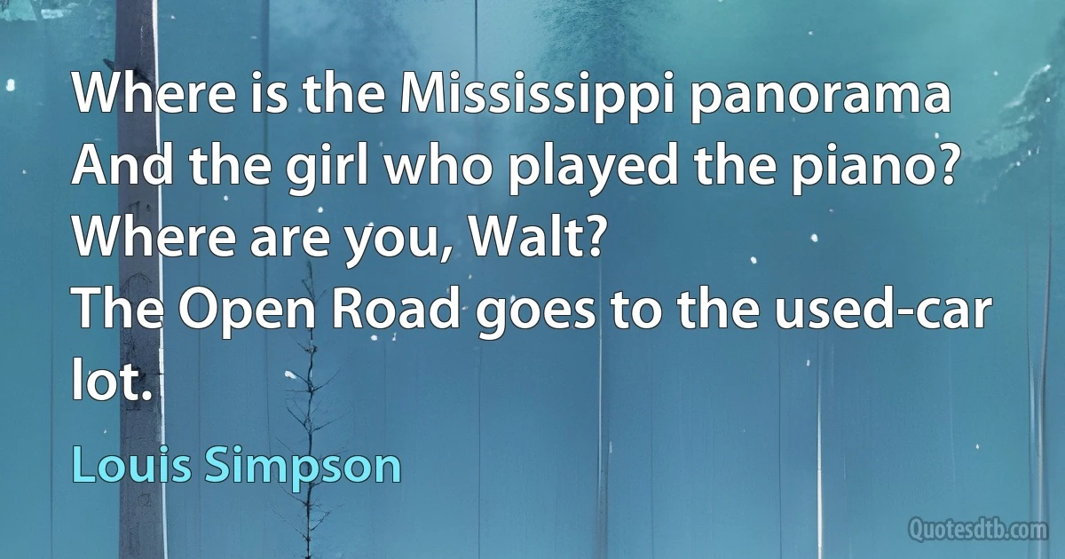 Where is the Mississippi panorama
And the girl who played the piano?
Where are you, Walt?
The Open Road goes to the used-car lot. (Louis Simpson)