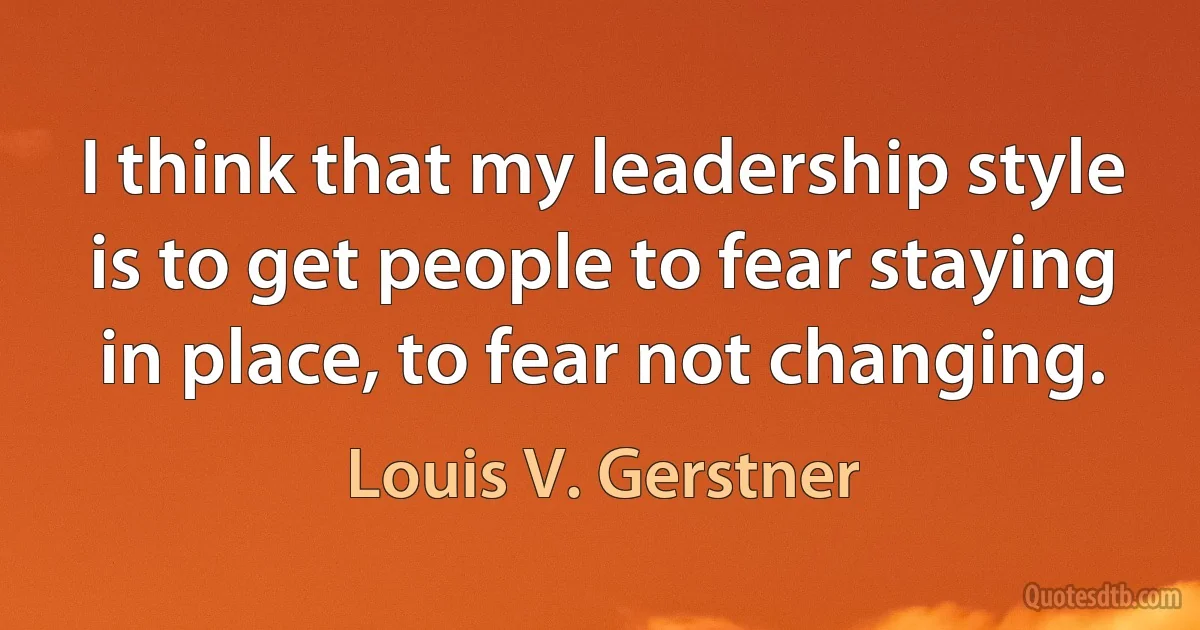 I think that my leadership style is to get people to fear staying in place, to fear not changing. (Louis V. Gerstner)