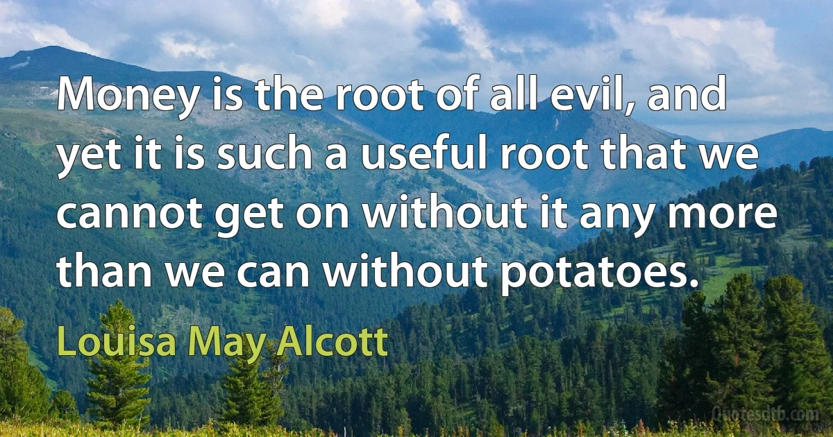 Money is the root of all evil, and yet it is such a useful root that we cannot get on without it any more than we can without potatoes. (Louisa May Alcott)