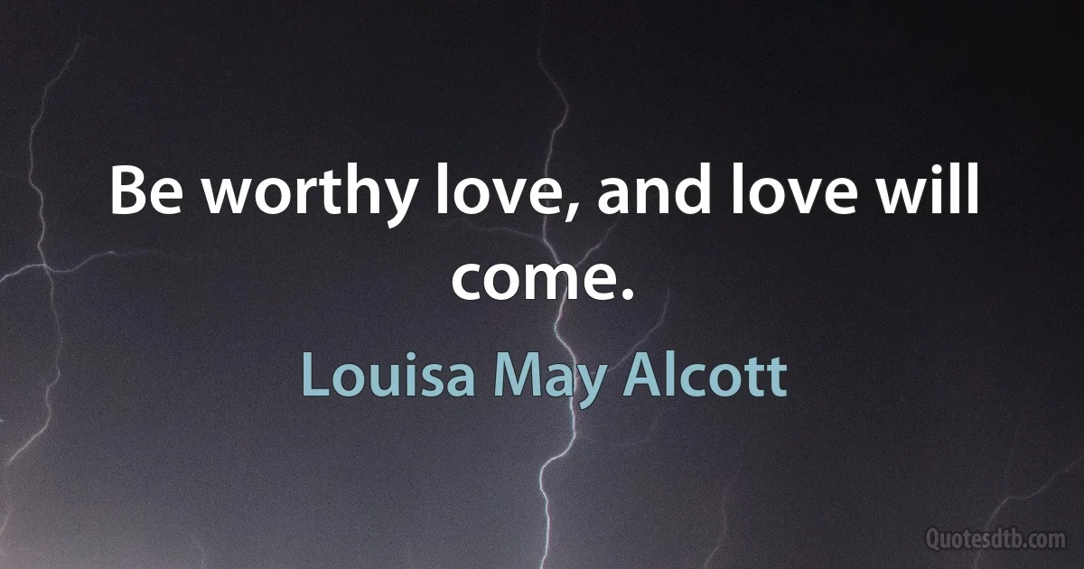 Be worthy love, and love will come. (Louisa May Alcott)