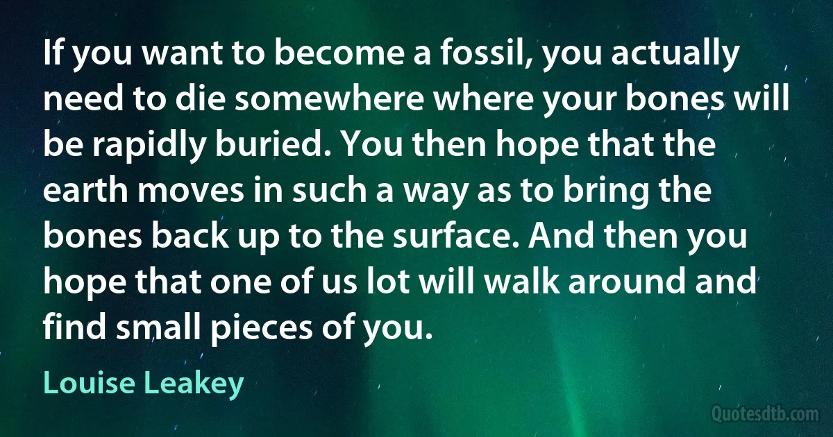 If you want to become a fossil, you actually need to die somewhere where your bones will be rapidly buried. You then hope that the earth moves in such a way as to bring the bones back up to the surface. And then you hope that one of us lot will walk around and find small pieces of you. (Louise Leakey)