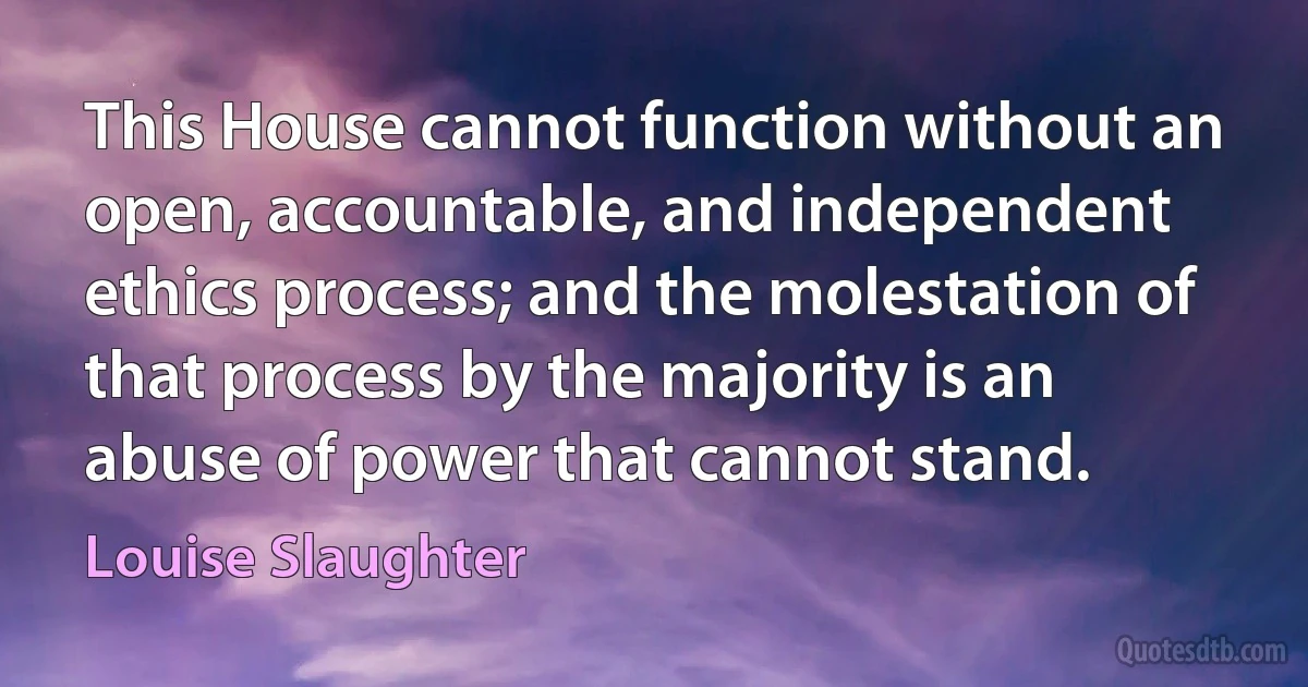 This House cannot function without an open, accountable, and independent ethics process; and the molestation of that process by the majority is an abuse of power that cannot stand. (Louise Slaughter)