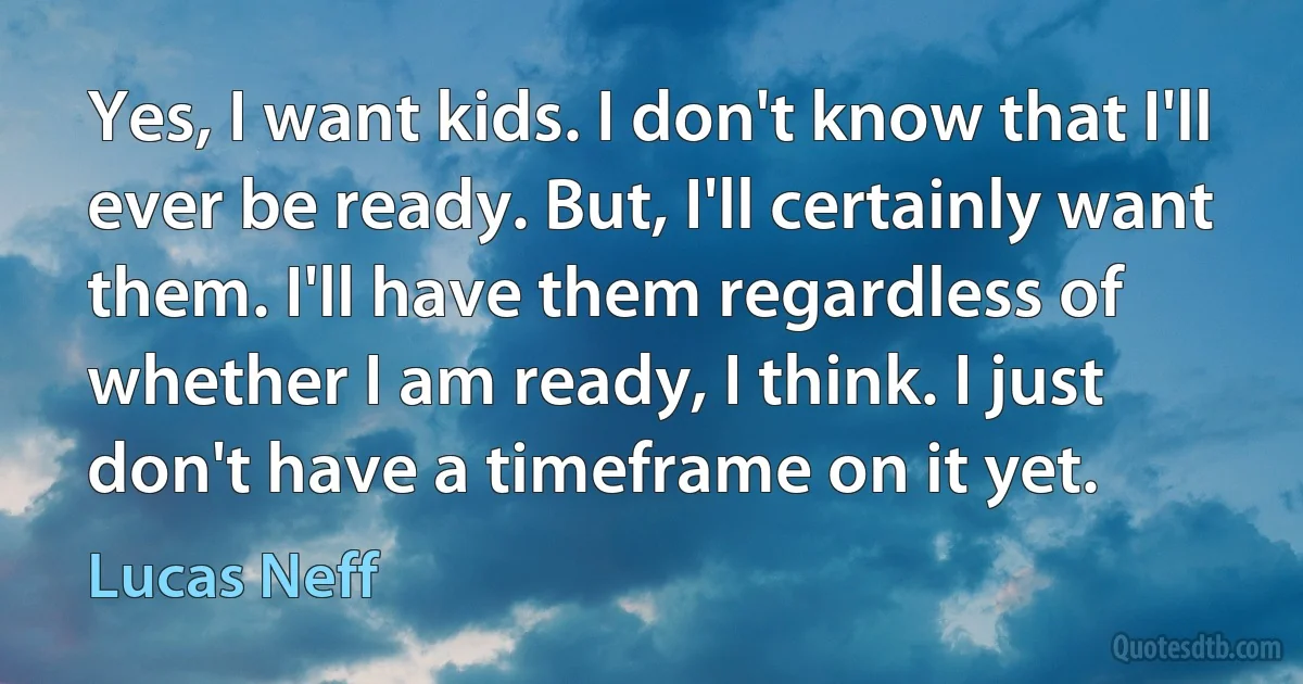 Yes, I want kids. I don't know that I'll ever be ready. But, I'll certainly want them. I'll have them regardless of whether I am ready, I think. I just don't have a timeframe on it yet. (Lucas Neff)