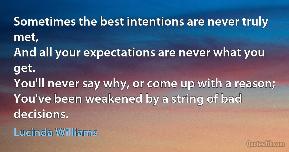 Sometimes the best intentions are never truly met,
And all your expectations are never what you get.
You'll never say why, or come up with a reason;
You've been weakened by a string of bad decisions. (Lucinda Williams)